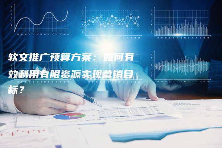 软文推广预算方案：如何有效利用有限资源实现营销目标？