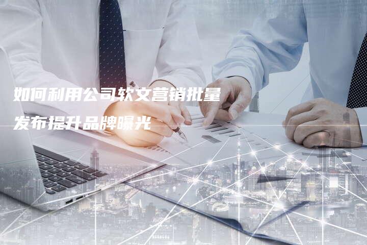 如何利用公司软文营销批量发布提升品牌曝光