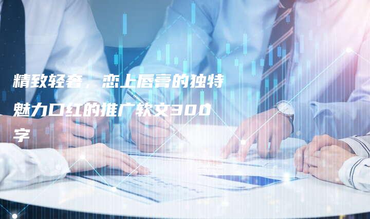 精致轻奢，恋上唇膏的独特魅力口红的推广软文300字