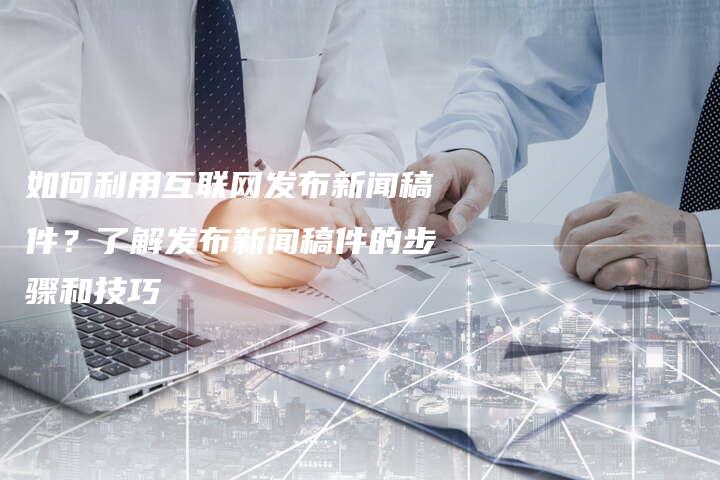 如何利用互联网发布新闻稿件？了解发布新闻稿件的步骤和技巧