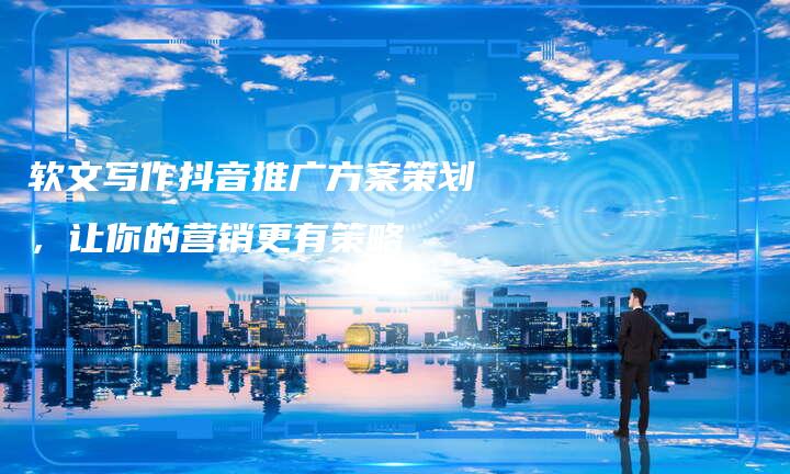 软文写作抖音推广方案策划，让你的营销更有策略