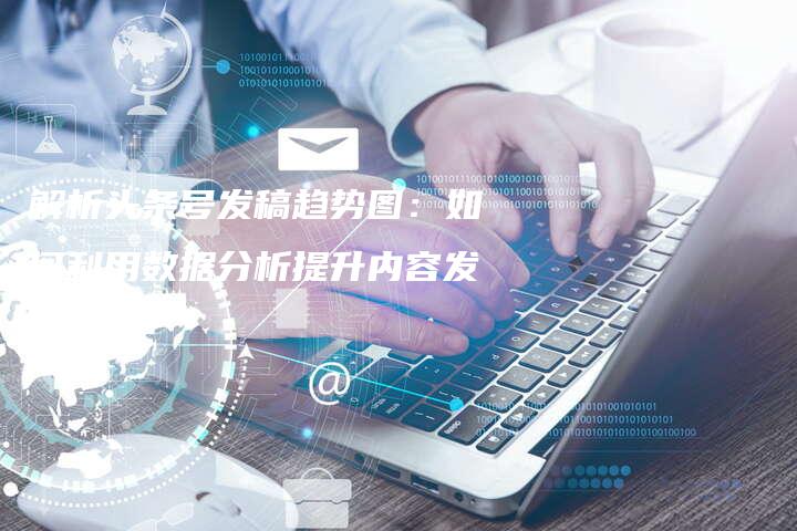 解析头条号发稿趋势图：如何利用数据分析提升内容发布效果？