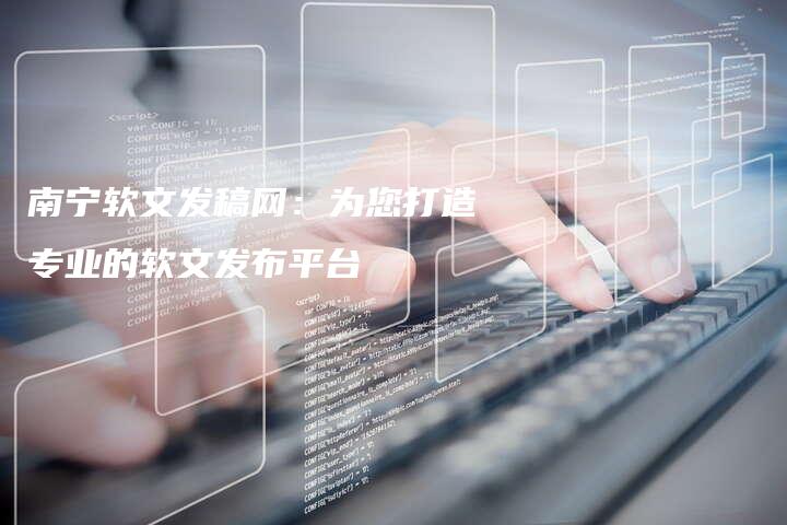 南宁软文发稿网：为您打造专业的软文发布平台