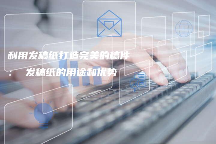 利用发稿纸打造完美的稿件： 发稿纸的用途和优势