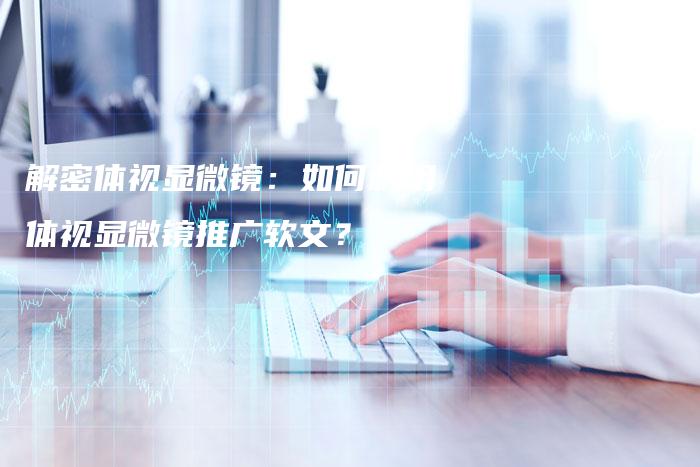 解密体视显微镜：如何利用体视显微镜推广软文？