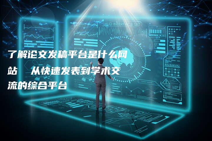 了解论文发稿平台是什么网站  从快速发表到学术交流的综合平台