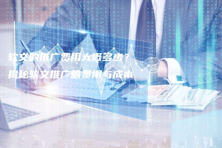 软文的推广费用大概多少？揭秘软文推广的费用与成本