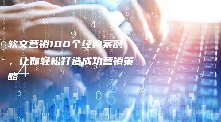 软文营销100个经典案例，让你轻松打造成功营销策略