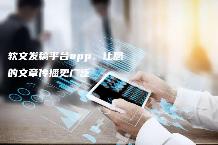 软文发稿平台app，让您的文章传播更广泛