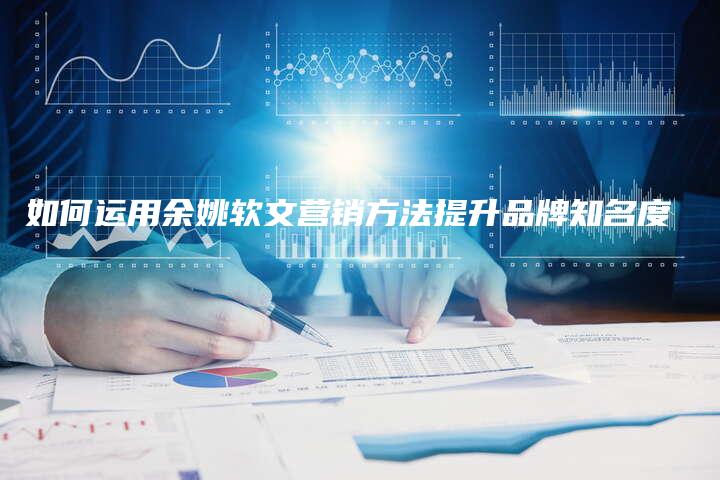 如何运用余姚软文营销方法提升品牌知名度