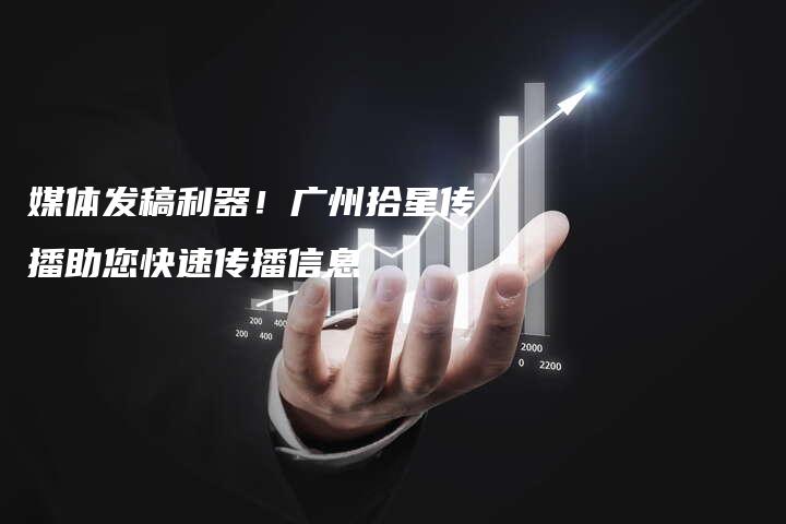 媒体发稿利器！广州拾星传播助您快速传播信息