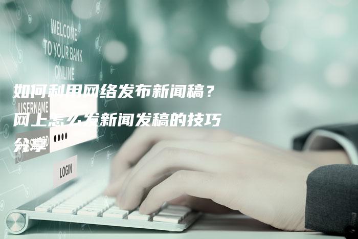 如何利用网络发布新闻稿？网上怎么发新闻发稿的技巧分享