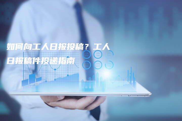 如何向工人日报投稿？工人日报稿件投递指南