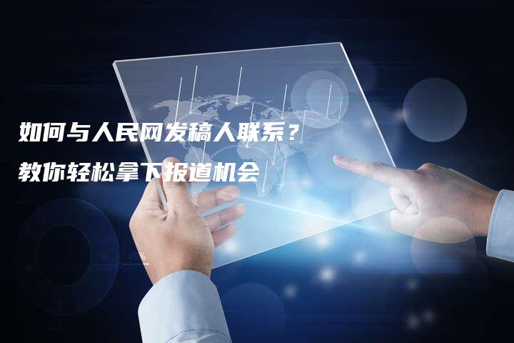 如何与人民网发稿人联系？教你轻松拿下报道机会