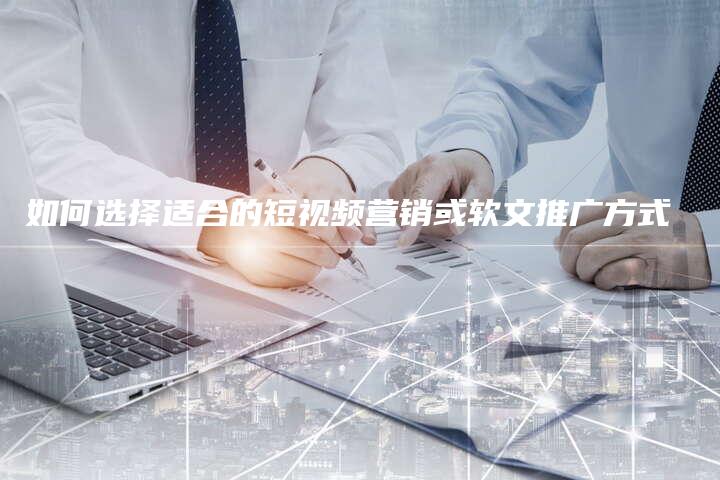 如何选择适合的短视频营销或软文推广方式