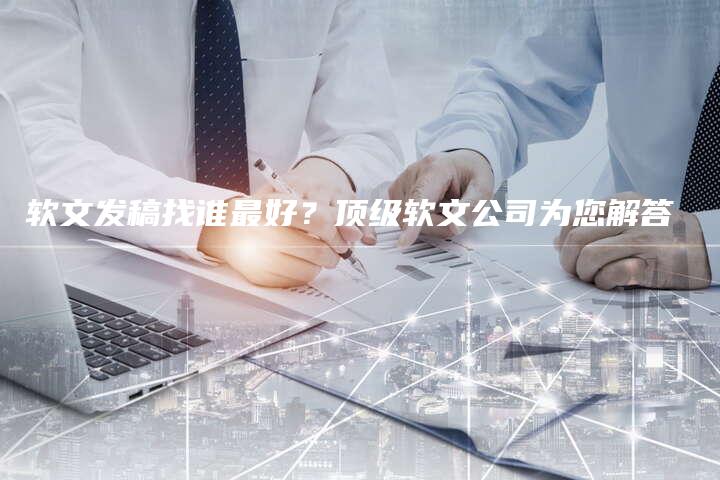 软文发稿找谁最好？顶级软文公司为您解答