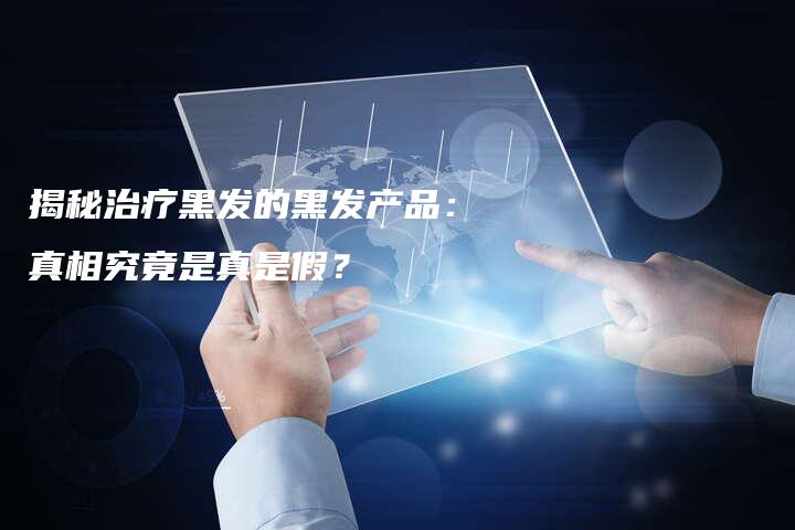 揭秘治疗黑发的黑发产品：真相究竟是真是假？