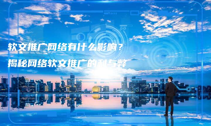 软文推广网络有什么影响？揭秘网络软文推广的利与弊