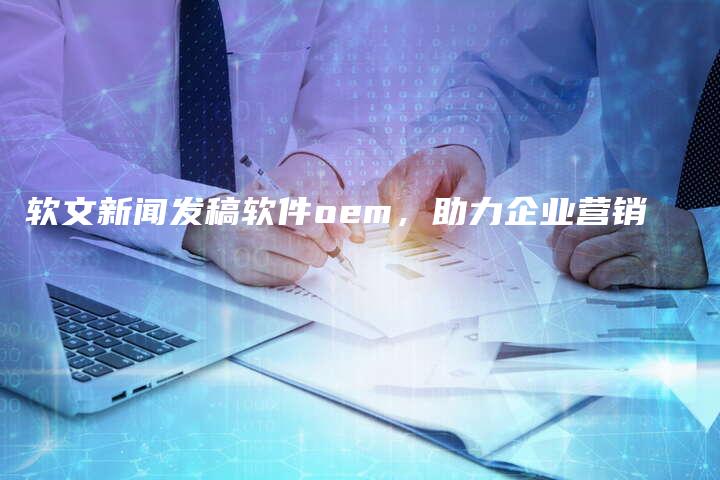 软文新闻发稿软件oem，助力企业营销