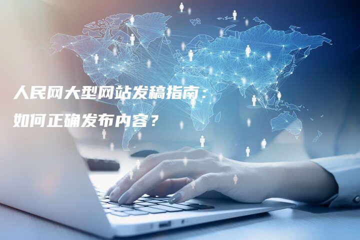 人民网大型网站发稿指南：如何正确发布内容？