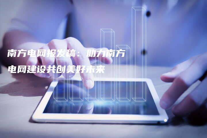 南方电网报发稿：助力南方电网建设共创美好未来