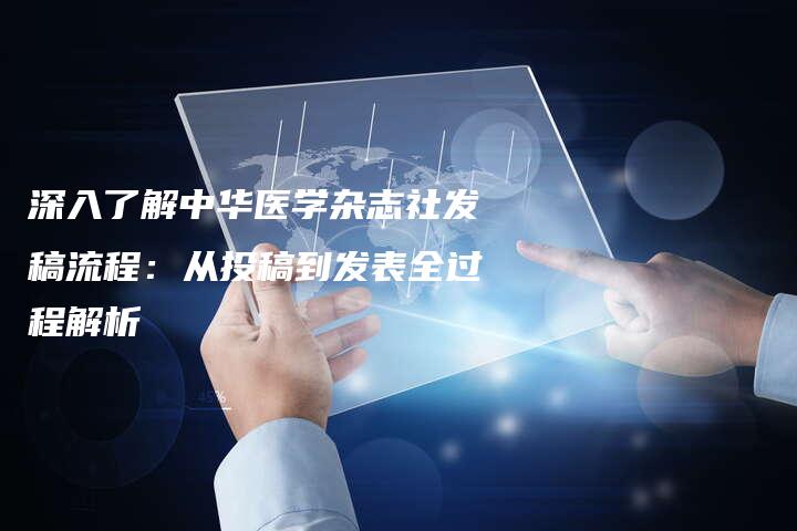 深入了解中华医学杂志社发稿流程：从投稿到发表全过程解析