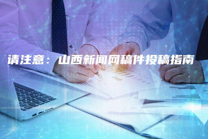 请注意：山西新闻网稿件投稿指南