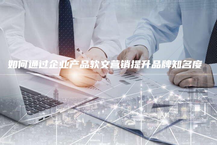 如何通过企业产品软文营销提升品牌知名度