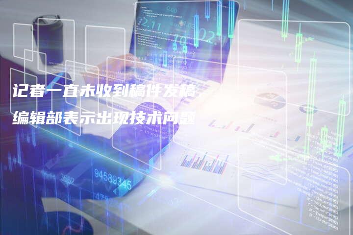 记者一直未收到稿件发稿，编辑部表示出现技术问题