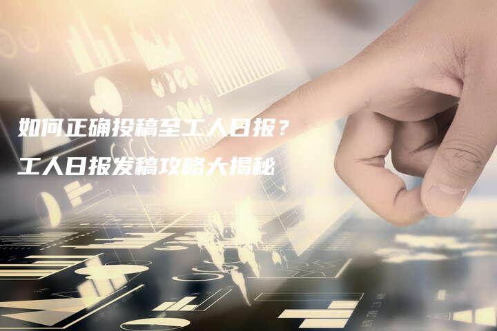 如何正确投稿至工人日报？工人日报发稿攻略大揭秘