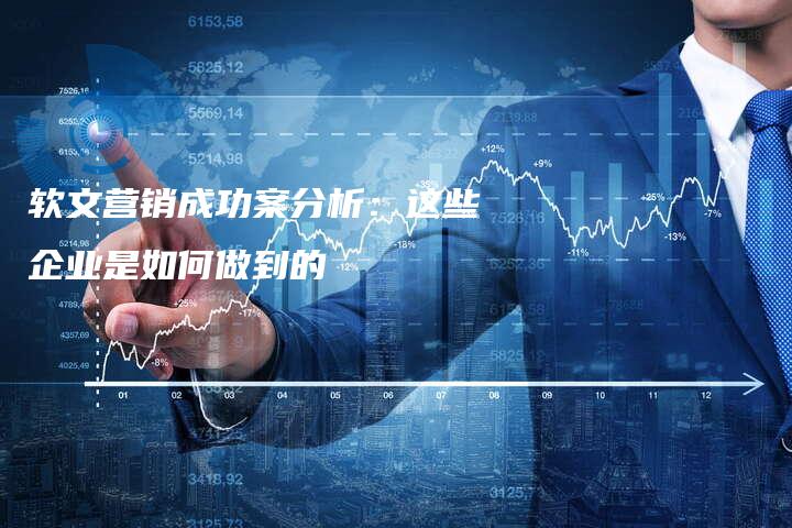 软文营销成功案分析：这些企业是如何做到的