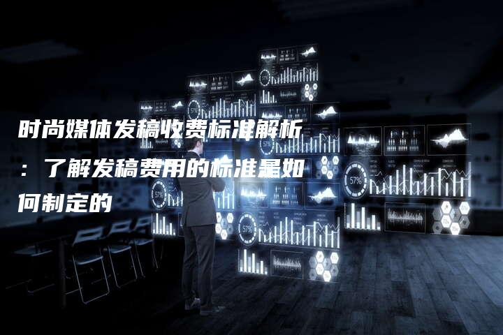 时尚媒体发稿收费标准解析：了解发稿费用的标准是如何制定的